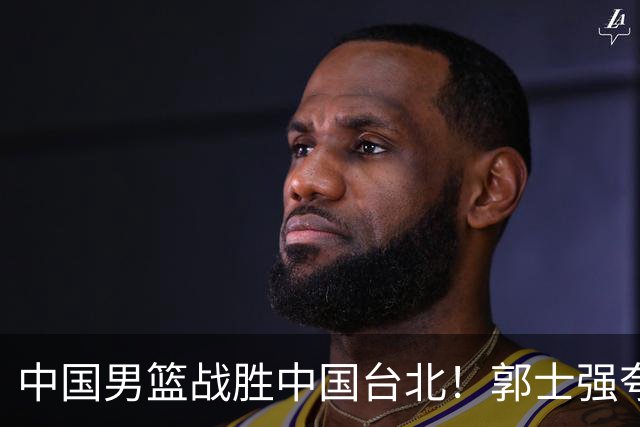 中国男篮战胜中国台北！郭士强夸球队有两个领头羊，起到带头作用